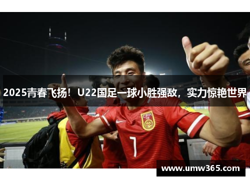 2025青春飞扬！U22国足一球小胜强敌，实力惊艳世界