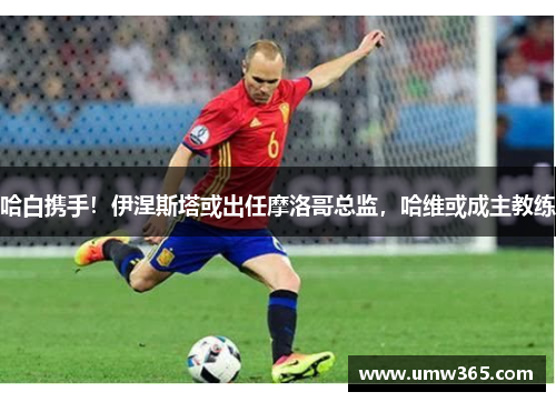 哈白携手！伊涅斯塔或出任摩洛哥总监，哈维或成主教练